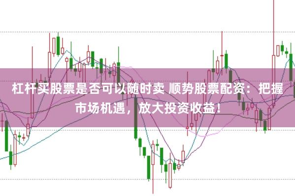 杠杆买股票是否可以随时卖 顺势股票配资：把握市场机遇，放大投资收益！