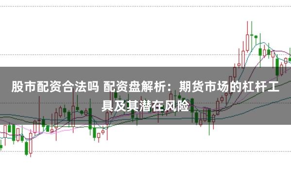 股市配资合法吗 配资盘解析：期货市场的杠杆工具及其潜在风险