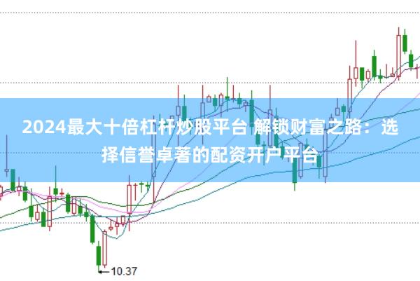 2024最大十倍杠杆炒股平台 解锁财富之路：选择信誉卓著的配资开户平台