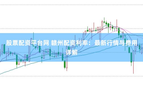 股票配资平台网 赣州配资利率：最新行情与费用详解