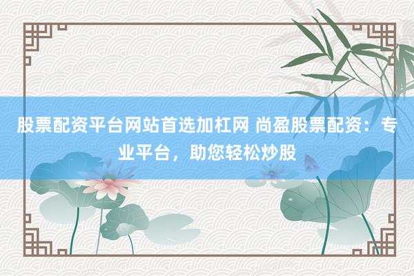 股票配资平台网站首选加杠网 尚盈股票配资：专业平台，助您轻松炒股