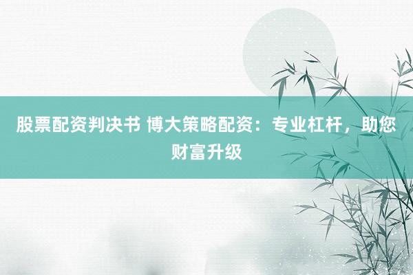 股票配资判决书 博大策略配资：专业杠杆，助您财富升级