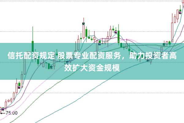 信托配资规定 股票专业配资服务，助力投资者高效扩大资金规模