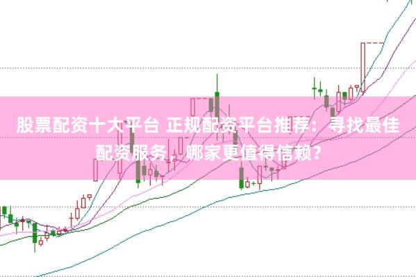 股票配资十大平台 正规配资平台推荐：寻找最佳配资服务，哪家更值得信赖？