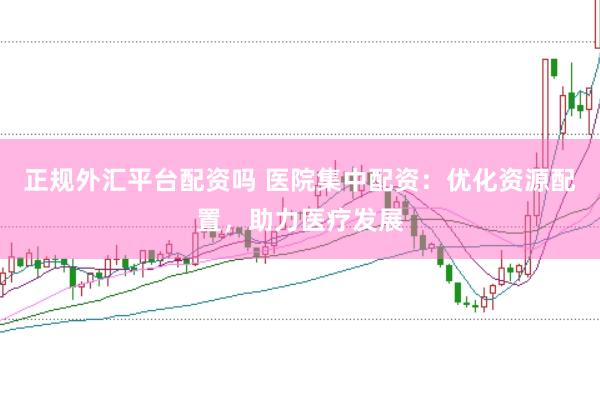 正规外汇平台配资吗 医院集中配资：优化资源配置，助力医疗发展