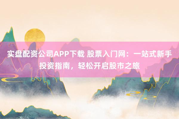 实盘配资公司APP下载 股票入门网：一站式新手投资指南，轻松开启股市之旅