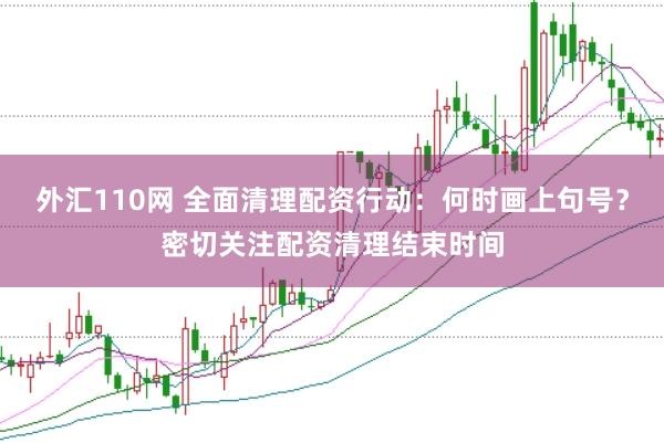 外汇110网 全面清理配资行动：何时画上句号？密切关注配资清理结束时间