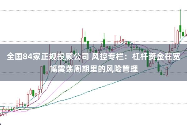 全国84家正规投顾公司 风控专栏：杠杆资金在宽幅震荡周期里的风险管理