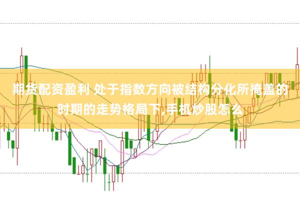 期货配资盈利 处于指数方向被结构分化所掩盖的时期的走势格局下,手机炒股怎么