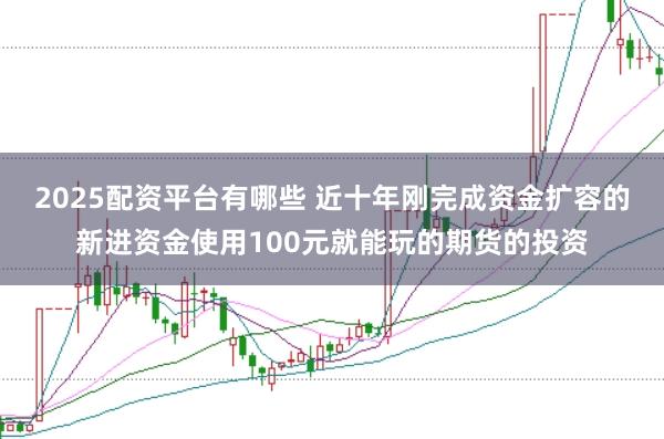 2025配资平台有哪些 近十年刚完成资金扩容的新进资金使用100元就能玩的期货的投资