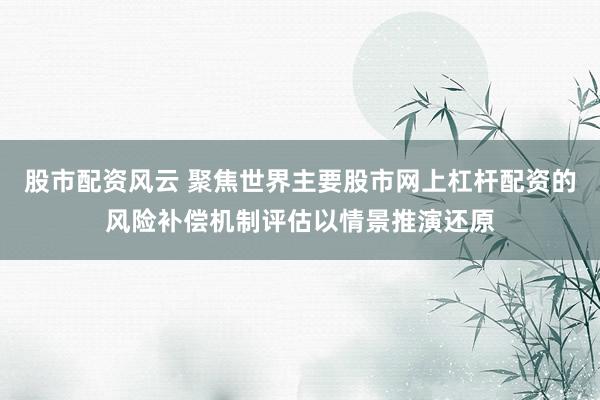 股市配资风云 聚焦世界主要股市网上杠杆配资的风险补偿机制评估以情景推演还原