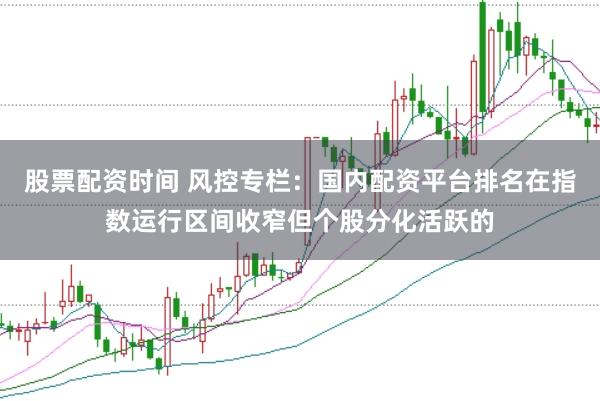 股票配资时间 风控专栏：国内配资平台排名在指数运行区间收窄但个股分化活跃的