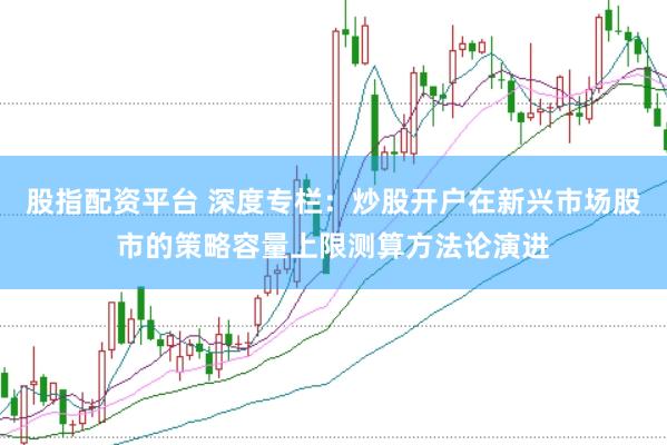 股指配资平台 深度专栏：炒股开户在新兴市场股市的策略容量上限测算方法论演进