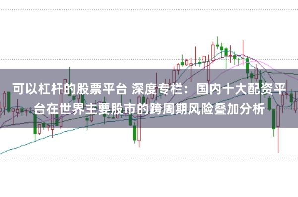 可以杠杆的股票平台 深度专栏：国内十大配资平台在世界主要股市的跨周期风险叠加分析