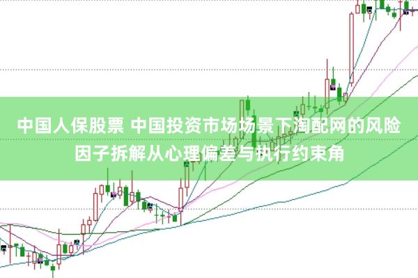 中国人保股票 中国投资市场场景下淘配网的风险因子拆解从心理偏差与执行约束角