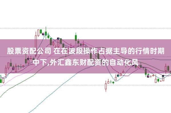 股票资配公司 在在波段操作占据主导的行情时期中下,外汇鑫东财配资的自动化风