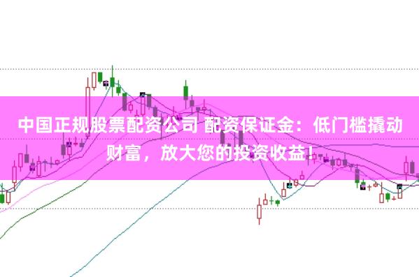 中国正规股票配资公司 配资保证金：低门槛撬动财富，放大您的投资收益！
