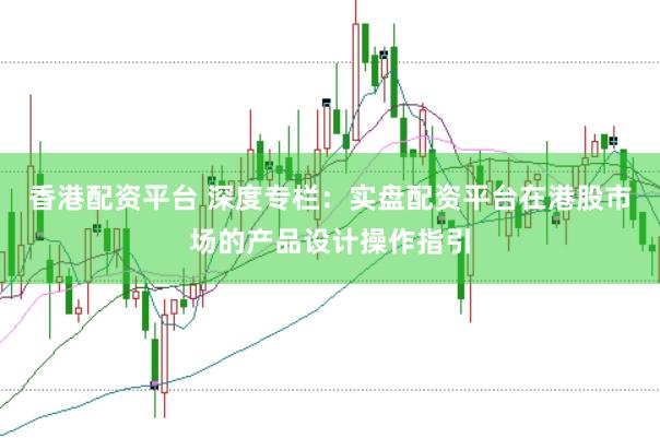 香港配资平台 深度专栏：实盘配资平台在港股市场的产品设计操作指引