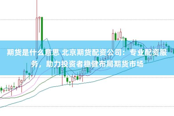 期货是什么意思 北京期货配资公司：专业配资服务，助力投资者稳健布局期货市场
