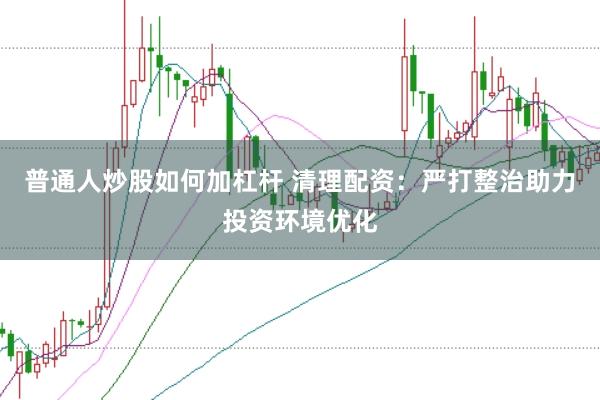 普通人炒股如何加杠杆 清理配资：严打整治助力投资环境优化