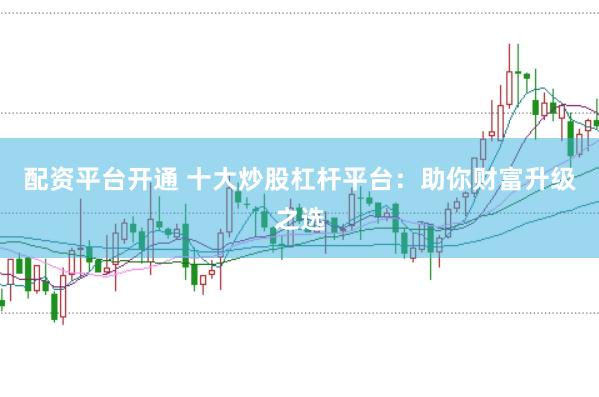 配资平台开通 十大炒股杠杆平台：助你财富升级之选