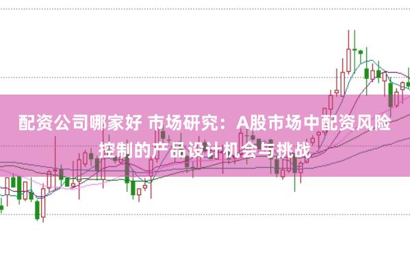 配资公司哪家好 市场研究：A股市场中配资风险控制的产品设计机会与挑战