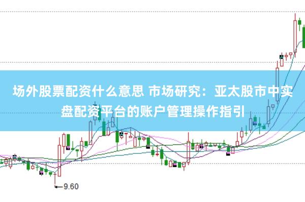 场外股票配资什么意思 市场研究：亚太股市中实盘配资平台的账户管理操作指引