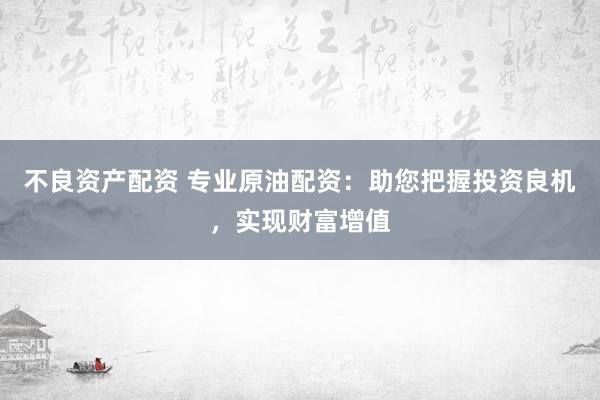 不良资产配资 专业原油配资：助您把握投资良机，实现财富增值